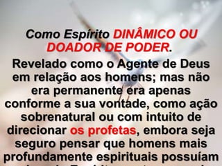 Como Espírito DINÂMICO OU
DOADOR DE PODER.
Revelado como o Agente de Deus
em relação aos homens; mas não
era permanente era apenas
conforme a sua vontade, como ação
sobrenatural ou com intuito de
direcionar os profetas, embora seja
seguro pensar que homens mais
profundamente espirituais possuíam
 