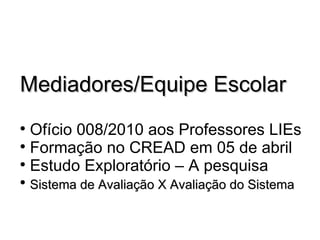 Mediadores/Equipe Escolar Ofício 008/2010 aos Professores LIEs  Formação no CREAD em 05 de abril Estudo Exploratório – A pesquisa Sistema de Avaliação X Avaliação do Sistema 