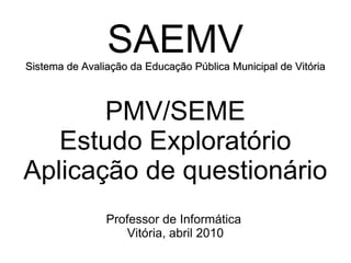 SAEMV Sistema de Avaliação da Educação Pública Municipal de Vitória PMV/SEME Estudo Exploratório Aplicação de questionário Professor de Informática  Vitória, abril 2010 