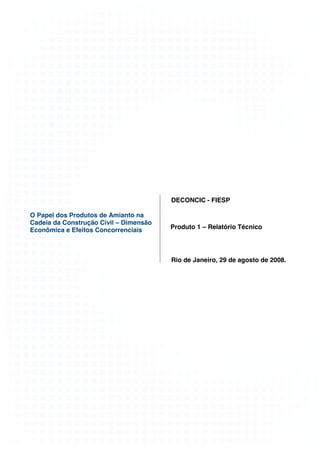 DECONCIC - FIESP

O Papel dos Produtos de Amianto na
Cadeia da Construção Civil – Dimensão
Econômica e Efeitos Concorrenciais      Produto 1 – Relatório Técnico




                                        Rio de Janeiro, 29 de agosto de 2008.
 