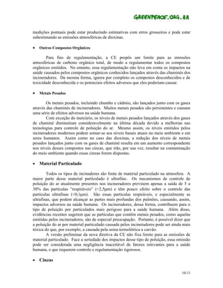 medições pontuais pode estar produzindo estimativas com erros grosseiros e pode estar
subestimando as emissões atmosféricas de dioxinas.

•   Outros Compostos Orgânicos

        Para fins de regulamentação, a CE propôs um limite para as emissões
atmosféricas de carbono orgânico total, de modo a regulamentar todos os compostos
orgânicos emitidos. No entanto, essa regulamentação não leva em conta os impactos na
saúde causados pelos compostos orgânicos conhecidos lançados através das chaminés dos
incineradores. Da mesma forma, ignora por completo os compostos desconhecidos e de
toxicidade desconhecida e os potenciais efeitos adversos que eles poderiam causar.

•   Metais Pesados

        Os metais pesados, incluindo chumbo e cádmio, são lançados junto com os gases
através das chaminés de incineradores. Muitos metais pesados são persistentes e causam
uma série de efeitos adversos na saúde humana.
        Com exceção do mercúrio, os níveis de metais pesados lançados através dos gases
de chaminé diminuíram consideravelmente na última década devido a melhorias nas
tecnologias para controle de poluição do ar. Mesmo assim, os níveis emitidos pelos
incineradores modernos podem somar-se aos níveis basais atuais no meio ambiente e em
seres humanos. Assim como no caso das dioxinas, a redução dos níveis de metais
pesados lançados junto com os gases de chaminé resulta em um aumento correspondente
nos níveis desses compostos nas cinzas, que irão, por sua vez, resultar na contaminação
do meio ambiente quando essas cinzas forem dispostas.

•   Material Particulado

        Todos os tipos de incinadores são fonte de material particulado na atmosfera. A
maior parte desse material particulado é ultrafino. Os mecanismos de controle de
poluição do ar atualmente presentes nos incineradores previnem apenas a saída de 5 a
30% das partículas “respiráveis” (<2,5µm) e têm pouco efeito sobre o controle das
partículas ultrafinas (<0,1µm). São essas partículas respiráveis, e especialmente as
ultrafinas, que podem alcançar as partes mais profundas dos pulmões, causando, assim,
impactos adversos na saúde humana. Os incineradores, dessa forma, contribuem para o
tipo de poluição por particulados mais perigoso para a saúde humana. Além disso,
evidências recentes sugerem que as partículas que contêm metais pesados, como aquelas
emitidas pelos incineradores, são de especial preocupação. Portanto, é possível dizer que
a poluição do ar por material particulado causada pelos incineradores pode ser ainda mais
tóxica do que, por exemplo, a causada pela usina termelétrica a carvão.
        A versão preliminar da nova diretiva da CE não fixa limite para as emissões de
material particulado. Face a seriedade dos impactos desse tipo de poluição, essa omissão
pode ser considerada uma negligência inaceitável de fatores relevantes para a saúde
humana, e que requerem controle e regulamentação rigorosos.

•   Cinzas

                                                                                    10/13
 