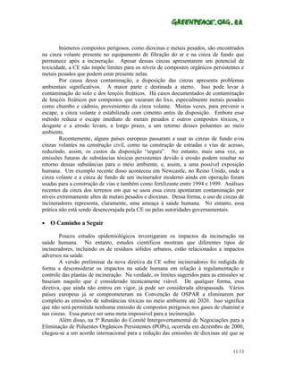 Inúmeros compostos perigosos, como dioxinas e metais pesados, são encontrados
na cinza volante presente no equipamento de filtração do ar e na cinza de fundo que
permanece após a incineração. Apesar dessas cinzas apresentarem um potencial de
toxicidade, a CE não impõe limites para os níveis de compostos orgânicos persistentes e
metais pesados que podem estar presente nelas.
        Por causa dessa contaminação, a disposição das cinzas apresenta problemas
ambientais significativos. A maior parte é destinada a aterro. Isso pode levar à
contaminação do solo e dos lençóis freáticos. Há casos documentados de contaminação
de lençóis freáticos por compostos que vazaram do lixo, especialmente metais pesados
como chumbo e cádmio, provenientes da cinza volante. Muitas vezes, para prevenir o
escape, a cinza volante é estabilizada com cimento antes da disposição. Embora esse
método reduza o escape imediato de metais pesados e outros compostos tóxicos, o
desgaste e a erosão levam, a longo prazo, a um retorno desses poluentes ao meio
ambiente.
        Recentemente, alguns países europeus passaram a usar as cinzas de fundo e/ou
cinzas volantes na construção civil, como na construção de estradas e vias de acesso,
reduzindo, assim, os custos da disposição “segura”. No entanto, mais uma vez, as
emissões futuras de substâncias tóxicas persistentes devido à erosão podem resultar no
retorno dessas substâncias para o meio ambiente, e, assim, a uma possível exposição
humana. Um exemplo recente disso aconteceu em Newcastle, no Reino Unido, onde a
cinza volante e a cinza de fundo de um incinerador moderno ainda em operação foram
usadas para a construção de vias e também como fertilizante entre 1994 e 1999. Análises
recentes da cinza dos terrenos em que se usou essa cinza apontaram contaminação por
níveis extremamente altos de metais pesados e dioxinas. Dessa forma, o uso de cinzas de
incineradores representa, claramente, uma ameaça à saúde humana. No entanto, essa
prática não está sendo desencorajada pela CE ou pelas autoridades governamentais.

•   O Caminho a Seguir

        Poucos estudos epidemiológicos investigaram os impactos da incineração na
saúde humana. No entanto, estudos científicos mostram que diferentes tipos de
incineradores, incluindo os de resíduos sólidos urbanos, estão relacionados a impactos
adversos na saúde.
        A versão preliminar da nova diretiva da CE sobre incineradores foi redigida de
forma a desconsiderar os impactos na saúde humana em relação à regulamentação e
controle das plantas de incineração. Na verdade, os limites sugeridos para as emissões se
baseiam naquilo que é considerado tecnicamente viável. De qualquer forma, essa
diretiva, que ainda não entrou em vigor, já pode ser considerada ultrapassada. Vários
países europeus já se comprometeram na Convenção de OSPAR a eliminarem por
completo as emissões de substâncias tóxicas no meio ambiente até 2020. Isso significa
que não será permitida nenhuma emissão de compostos perigosos nos gases de chaminé e
nas cinzas. Essa parece ser uma meta impossível para a incineração.
        Além disso, na 5ª Reunião do Comitê Intergovernamental de Negociações para a
Eliminação de Poluentes Orgânicos Persistentes (POPs), ocorrida em dezembro de 2000,
chegou-se a um acordo internacional para a redução das emissões de dioxinas até que se


                                                                                    11/13
 