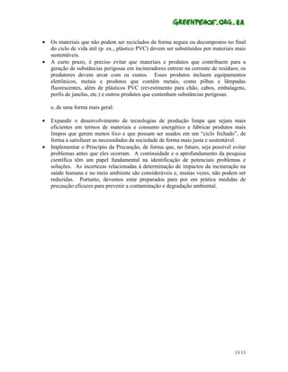 •   Os materiais que não podem ser reciclados de forma segura ou decompostos no final
    do ciclo de vida útil (p. ex., plástico PVC) devem ser substituídos por materiais mais
    sustentáveis.
•   A curto prazo, é preciso evitar que materiais e produtos que contribuem para a
    geração de substâncias perigosas em incineradores entrem na corrente de resíduos; os
    produtores devem arcar com os custos. Esses produtos incluem equipamentos
    eletrônicos, metais e produtos que contêm metais, como pilhas e lâmpadas
    fluorescentes, além de plásticos PVC (revestimento para chão, cabos, embalagens,
    perfis de janelas, etc.) e outros produtos que contenham substâncias perigosas.

    e, de uma forma mais geral:

•   Expandir o desenvolvimento de tecnologias de produção limpa que sejam mais
    eficientes em termos de materiais e consumo energético e fabricar produtos mais
    limpos que gerem menos lixo e que possam ser usados em um “ciclo fechado”, de
    forma a satisfazer as necessidades da sociedade de forma mais justa e sustentável.
•   Implementar o Princípio da Precaução, de forma que, no futuro, seja possível evitar
    problemas antes que eles ocorram. A continuidade e o aprofundamento da pesquisa
    científica têm um papel fundamental na identificação de potenciais problemas e
    soluções. As incertezas relacionadas à determinação de impactos da incineração na
    saúde humana e no meio ambiente são consideráveis e, muitas vezes, não podem ser
    reduzidas. Portanto, devemos estar preparados para por em prática medidas de
    precaução eficazes para prevenir a contaminação e degradação ambiental.




                                                                                     13/13
 