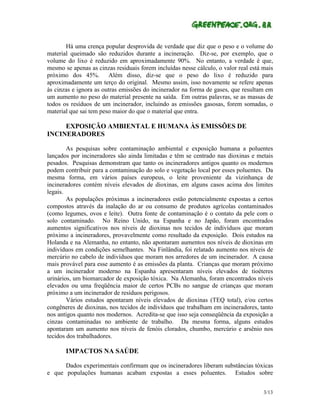 Há uma crença popular desprovida de verdade que diz que o peso e o volume do
material queimado são reduzidos durante a incineração. Diz-se, por exemplo, que o
volume do lixo é reduzido em aproximadamente 90%. No entanto, a verdade é que,
mesmo se apenas as cinzas residuais forem incluídas nesse cálculo, o valor real está mais
próximo dos 45%. Além disso, diz-se que o peso do lixo é reduzido para
aproximadamente um terço do original. Mesmo assim, isso novamente se refere apenas
às cinzas e ignora as outras emissões do incinerador na forma de gases, que resultam em
um aumento no peso do material presente na saída. Em outras palavras, se as massas de
todos os resíduos de um incinerador, incluindo as emissões gasosas, forem somadas, o
material que sai tem peso maior do que o material que entra.

     EXPOSIÇÃO AMBIENTAL E HUMANA ÀS EMISSÕES DE
INCINERADORES

        As pesquisas sobre contaminação ambiental e exposição humana a poluentes
lançados por incineradores são ainda limitadas e têm se centrado nas dioxinas e metais
pesados. Pesquisas demonstram que tanto os incineradores antigos quanto os modernos
podem contribuir para a contaminação do solo e vegetação local por esses poluentes. Da
mesma forma, em vários países europeus, o leite proveniente da vizinhança de
incineradores contém níveis elevados de dioxinas, em alguns casos acima dos limites
legais.
        As populações próximas a incineradores estão potencialmente expostas a certos
compostos através da inalação do ar ou consumo de produtos agrícolas contaminados
(como legumes, ovos e leite). Outra fonte de contaminação é o contato da pele com o
solo contaminado. No Reino Unido, na Espanha e no Japão, foram encontrados
aumentos significativos nos níveis de dioxinas nos tecidos de indivíduos que moram
próximo a incineradores, provavelmente como resultado da exposição. Dois estudos na
Holanda e na Alemanha, no entanto, não apontaram aumentos nos níveis de dioxinas em
indivíduos em condições semelhantes. Na Finlândia, foi relatado aumento nos níveis de
mercúrio no cabelo de indivíduos que moram nos arredores de um incinerador. A causa
mais provável para esse aumento é as emissões da planta. Crianças que moram próximo
a um incinerador moderno na Espanha apresentaram níveis elevados de tioéteres
urinários, um biomarcador de exposição tóxica. Na Alemanha, foram encontrados níveis
elevados ou uma freqüência maior de certos PCBs no sangue de crianças que moram
próximo a um incinerador de resíduos perigosos.
        Vários estudos apontaram níveis elevados de dioxinas (TEQ total), e/ou certos
congêneres de dioxinas, nos tecidos de indivíduos que trabalham em incineradores, tanto
nos antigos quanto nos modernos. Acredita-se que isso seja conseqüência da exposição a
cinzas contaminadas no ambiente de trabalho. Da mesma forma, alguns estudos
apontaram um aumento nos níveis de fenóis clorados, chumbo, mercúrio e arsênio nos
tecidos dos trabalhadores.

       IMPACTOS NA SAÚDE

      Dados experimentais confirmam que os incineradores liberam substâncias tóxicas
e que populações humanas acabam expostas a esses poluentes. Estudos sobre


                                                                                     3/13
 