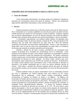 EMISSÕES DOS INCINERADORES E REGULAMENTAÇÃO

•   Gases de Chaminé

       Como mencionado anteriormente, um grande número de compostos é lançado na
atmosfera por incineradores através dos gases de chaminé. Abaixo, são sumarizados
alguns pontos importantes relacionados a essas emissões químicas.

•   Dioxinas

        Inúmeras pesquisas mostram que as dioxinas causam uma série de efeitos tóxicos.
Esse contaminante já se encontra espalhado nas mais diversas partes do globo terrestre,
estando presente nos tecidos de seres humanos ao redor do planeta. Pesquisas sugerem
que, em países industrializados, os níveis de dioxinas presentes nos tecidos de mulheres
já podem estar causando efeitos adversos nos sistemas imunológico e nervoso dos bebês.
        A incineração, especialmente a de resíduos sólidos urbanos, foi apontada como
uma das principais fontes de dioxinas durante a década de 80 e início da década de 90.
Estima-se que ela tenha sido responsável por algo entre 40 e 80% das emissões
atmosféricas de dioxinas em vários países industrializados. Porém, o valor real pode ser
ainda maior, uma vez que há vários erros metodológicos em quase todos os inventários
de dioxinas que estimam as emissões atmosféricas da incineração.
        Durante a década de 90, houve avanços consideráveis nas tecnologias para
controle da poluição do ar instaladas nos incineradores novos ou reformados. Essas
melhorias provavelmente levaram a uma redução significativa na quantidade de dioxina
lançada na atmosfera a partir das chaminés dos incineradores. No entanto, estimativas
recentes sugerem que os incineradores de resíduos sólidos urbanos ainda sejam uma fonte
predominante de dioxinas no meio ambiente No Reino Unido, estima-se que esses
incineradores sejam responsáveis por 30-56% das emissões de dioxinas. Na Dinamarca,
um estudo recente apontou esses incineradores como a fonte principal de dioxinas na
atmosfera e um grande contribuidor para os níveis em aterros sanitários (devido às
cinzas). Além disso, a redução das dioxinas lançadas através dos gases de chaminé
provavelmente resultou em um aumento correspondente nos níveis de dioxinas presentes
nas cinzas.
        Embora medições feitas em alguns incineradores novos ou reformados mostrem
que eles se adequaram aos limites impostos pela nova diretiva da CE, outros
incineradores não se adequaram. Esses últimos incluem incineradores testados
recentemente na Espanha, na Polônia, na Suécia e na Bélgica. Na Bélgica, um
incinerador foi testado através da técnica de “medições pontuais”, que envolve monitorar
os níveis de dioxinas durante um período de várias horas. No entanto, quando se testou o
mesmo incinerador por “monitoramento contínuo”, durante um período de 2 semanas, os
resultados foram significativamente diferentes. A técnica de medições pontuais
subestimou as emissões de dioxinas por um fator de 30 a 50. Por esse motivo, causa
grande preocupação o fato de que apenas um número muito pequeno de incineradores
seja testado pelo monitoramento contínuo ou em condições normais de operação. Além
disso, as novas regulamentações da CE não estipulam que as medições devem ser feitas
com essa técnica. Portanto, o monitoramento dos gases de chaminé feito atualmente com


                                                                                    9/13
 
