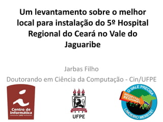 Um levantamento sobre o melhor
local para instalação do 5º Hospital
Regional do Ceará no Vale do
Jaguaribe
Jarbas Filho
Doutorando em Ciência da Computação - Cin/UFPE
 