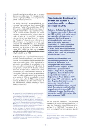 TODOSPELAEDUCAÇÃOEINSTITUTOUNIBANCO|JULHO2020
1010
disso, é importante considerar que os recursos
da recomposição dessa MP não apresentam
subvinculação para MDE, como originalmente
o FPM e o FPE apresentam.
Na análise da CNM18
, a arrecadação de Im-
posto de Transmissão de Bens Imóveis (ITBI)
e Imposto Predial e Territorial Urbano (IPTU)
deve cair em média 25%. Outra informação di-
vulgada pela entidade é que a cesta de tribu-
tos do Fundeb deve ter queda de 10% e o re-
passe da cota municipal do Salário-Educação
pode cair cerca de 11% em 202019
. Já as proje-
ções da FNP, em sua Nota Técnica nº 14/2020
(de 7 de julho)20
, traz números relativamente
diferentes para os municípios de grande porte
(mais de 100 mil habitantes). Suas projeções
apontam para queda de 25,7% na arrecadação
anual do ISS, de 15,7% na do ICMS, de 8,6%
na de IPTU e FPM, de 8,4% na do Imposto
sobre Propriedades de Veículos Automotores
(IPVA) e de 8% na do ITBI.
A IFI projeta que o segundo trimestre será o
pior em termos econômicos, com sinalização
de que a considerável queda observada em
maio continua em junho e julho, gradualmente
voltando à normalidade da arrecadação tribu-
tária nos outros meses do ano21
. O estudo da
IFI apresenta uma matriz de diversos cenários
de queda da arrecadação subnacional, varian-
do de 15% a 40% para diferentes extensões de
tempo. Para efeito de cálculos de perdas de re-
cursos em cada estado, adota como suposição
uma queda de 30% na arrecadação estadual
em junho e em julho, de 20% em agosto e se-
tembro, de 10% em outubro e novembro e de
5% em dezembro, sempre em relação a igual
mês do ano anterior.
18 Disponível em: <https://www.cnm.org.br/comunica-
cao/noticias/nota-de-esclarecimento-do-movimento-
-municipalista-a-populacao-brasileira>.
19 Apresentação realizada pela consultora da CNM
Mariza Abreu em 30 de junho de 2020. Disponível em:
<http://www.fgv.br/mailing/2020/webinar/DPGE/Webi-
narFGVDPGE_Apresentacao_Mariza%20Abreu.pdf>.
20 Disponível em: <https://multimidia.fnp.org.br/biblio-
teca/documentos/item/812-notas-tecnicas-impacto-fi-
nanceiro-da-covid-19-nos-municipios>.
21 Nota Técnica nº 43, de 26 de junho de 2020. Disponí-
vel em: <https://www12.senado.leg.br/ifi/publicacoes-1/
pasta-notas-tecnicas/2020/junho/nota-tecnica-no-
-43-perda-de-receita-dos-estados-com-o-coronavirus-
-e-a-ajuda-da-uniao-jun-2020>.
22 O segundo Relatório Bimestral da Execução Orça-
mentária do Ministério da Educação está disponível em:
<https://bit.ly/3ebXEZW>.
Transferências discricionárias
do MEC aos estados e
municípios estão com baixa
execução em 2020
Relatório do Todos Pela Educação22
revelou que a execução de despesas
do MEC em 2020 está muito aquém
do esperado, principalmente as
despesas discricionárias para
a Educação Básica (sobretudo
as transferências a estados e
municípios). O Fundo Nacional de
Desenvolvimento da Educação
(FNDE), órgão responsável por tais
transferências, teve inclusive uma
redução de 2,5% no seu orçamento
autorizado para 2020.
Até abril, foram utilizados 26%
do limite de pagamento de 2020
do FNDE e, desse total, 90%
dos pagamentos discricionários
correspondem a despesas de anos
anteriores, o que se chama de
Restos a Pagar (RAP). Na prática,
o órgão está deixando de executar
o orçamento aprovado na Lei
Orçamentária Anual (LOA) de 2020
para pagar RAP, uma vez que o gasto
com despesas de anos anteriores
consome o mesmo limite de
pagamento das despesas do exercício
atual. Concretamente, até o final do
segundo bimestre, somente R$ 109
milhões de despesas discricionárias
constantes na LOA 2020 haviam sido
executadas pelo FNDE.
Por fim, o estudo técnico da Consultoria de
Orçamento e Fiscalização Financeira da Câ-
mara dos Deputados (Conof/CD) que acom-
panha o PL nº 3165/2020 23
, do pacote de so-
corro anticolapso financeiro, projeta quedas
23 Disponível em: <https://www.camara.leg.br/proposi-
coesWeb/prop_mostrarintegra?codteor=1901728&file-
name=PL+3165/2020>.
 
