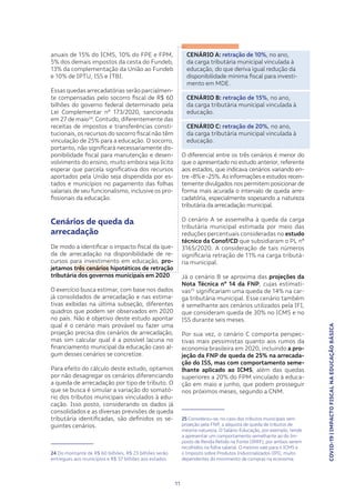 COVID-19|IMPACTOFISCALNAEDUCAÇÃOBÁSICA
11
anuais de 15% do ICMS, 10% do FPE e FPM,
5% dos demais impostos da cesta do Fundeb,
13% da complementação da União ao Fundeb
e 10% de IPTU, ISS e ITBI.
Essas quedas arrecadatórias serão parcialmen-
te compensadas pelo socorro fiscal de R$ 60
bilhões do governo federal determinado pela
Lei Complementar nº 173/2020, sancionada
em 27 de maio24
. Contudo, diferentemente das
receitas de impostos e transferências consti-
tucionais, os recursos do socorro fiscal não têm
vinculação de 25% para a educação. O socorro,
portanto, não significará necessariamente dis-
ponibilidade fiscal para manutenção e desen-
volvimento do ensino, muito embora seja lícito
esperar que parcela significativa dos recursos
aportados pela União seja dispendida por es-
tados e municípios no pagamento das folhas
salariais de seu funcionalismo, inclusive os pro-
fissionais da educação.
Cenários de queda da
arrecadação
De modo a identificar o impacto fiscal da que-
da de arrecadação na disponibilidade de re-
cursos para investimento em educação, pro-
jetamos três cenários hipotéticos de retração
tributária dos governos municipais em 2020.
O exercício busca estimar, com base nos dados
já consolidados de arrecadação e nas estima-
tivas exibidas na última subseção, diferentes
quadros que podem ser observados em 2020
no país. Não é objetivo deste estudo apontar
qual é o cenário mais provável ou fazer uma
projeção precisa dos cenários de arrecadação,
mas sim calcular qual é a possível lacuna no
financiamento municipal da educação caso al-
gum desses cenários se concretize.
Para efeito do cálculo deste estudo, optamos
por não desagregar os cenários diferenciando
a queda de arrecadação por tipo de tributo. O
que se busca é simular a variação do somató-
rio dos tributos municipais vinculados à edu-
cação. Isso posto, considerando os dados já
consolidados e as diversas previsões de queda
tributária identificadas, são definidos os se-
guintes cenários.
24 Do montante de R$ 60 bilhões, R$ 23 bilhões serão
entregues aos municípios e R$ 37 bilhões aos estados.
CENÁRIO A: retração de 10%, no ano,
da carga tributária municipal vinculada à
educação, do que deriva igual redução da
disponibilidade mínima fiscal para investi-
mento em MDE.
CENÁRIO B: retração de 15%, no ano,
da carga tributária municipal vinculada à
educação.
CENÁRIO C: retração de 20%, no ano,
da carga tributária municipal vinculada à
educação.
O diferencial entre os três cenários é menor do
que o apresentado no estudo anterior, referente
aos estados, que indicava cenários variando en-
tre -8% e -25%.As informações e estudos recen-
temente divulgados nos permitem posicionar de
forma mais acurada o intervalo de queda arre-
cadatória, especialmente sopesando a natureza
tributária da arrecadação municipal.
O cenário A se assemelha à queda da carga
tributária municipal estimada por meio das
reduções percentuais consideradas no estudo
técnico da Conof/CD que subsidiaram o PL nº
3165/2020. A consideração de tais números
significaria retração de 11% na carga tributá-
ria municipal.
Já o cenário B se aproxima das projeções da
Nota Técnica nº 14 da FNP, cujas estimati-
vas25
significariam uma queda de 14% na car-
ga tributária municipal. Esse cenário também
é semelhante aos cenários utilizados pela IFI,
que consideram queda de 30% no ICMS e no
ISS durante seis meses.
Por sua vez, o cenário C comporta perspec-
tivas mais pessimistas quanto aos rumos da
economia brasileira em 2020, incluindo a pro-
jeção da FNP de queda de 25% na arrecada-
ção do ISS, mas com comportamento seme-
lhante aplicado ao ICMS, além das quedas
superiores a 20% do FPM vinculado à educa-
ção em maio e junho, que podem prosseguir
nos próximos meses, segundo a CNM.
25 Considerou-se, no caso dos tributos municipais sem
projeção pela FNP, a alíquota de queda de tributos de
mesma natureza. O Salário-Educação, por exemplo, tende
a apresentar um comportamento semelhante ao do Im-
posto de Renda Retido na Fonte (IRRF), por ambos serem
recolhidos na folha salarial. O mesmo vale para o ICMS e
o Imposto sobre Produtos Industrializados (IPI), muito
dependentes do movimento de compras na economia.
 