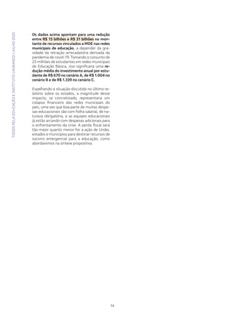 TODOSPELAEDUCAÇÃOEINSTITUTOUNIBANCO|JULHO2020
14
Os dados acima apontam para uma redução
entre R$ 15 bilhões e R$ 31 bilhões no mon-
tante de recursos vinculados a MDE nas redes
municipais de educação, a depender da gra-
vidade da retração arrecadatória derivada da
pandemia de covid-19. Tomando o conjunto de
23 milhões de estudantes em redes municipais
de Educação Básica, isso significaria uma re-
dução média do investimento anual por estu-
dante de R$ 670 no cenário A, de R$ 1.004 no
cenário B e de R$ 1.339 no cenário C.
Espelhando a situação discutida no último re-
latório sobre os estados, a magnitude desse
impacto, se concretizado, representaria um
colapso financeiro das redes municipais do
país, uma vez que boa parte de muitas despe-
sas educacionais são com folha salarial, de na-
tureza obrigatória, e as equipes educacionais
já estão arcando com despesas adicionais para
o enfrentamento da crise. A perda fiscal será
tão maior quanto menor for a ação de União,
estados e municípios para destinar recursos de
socorro emergencial para a educação, como
abordaremos na síntese propositiva.
 