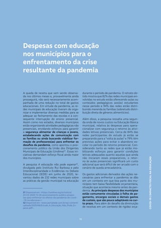 COVID-19|IMPACTOFISCALNAEDUCAÇÃOBÁSICA
15
COVID-19|IMPACTOFISCALNAEDUCAÇÃO
15
Despesas com educação
nos municípios para o
enfrentamento da crise
resultante da pandemia
A queda de receita que vem sendo observa-
da nos últimos meses e, provavelmente ainda
prosseguirá, não será necessariamente acom-
panhada de uma redução no total de gastos
educacionais. Em virtude da pandemia, as re-
des municipais de educação tiveram de orga-
nizar e implementar diversas medidas para se
adequar ao fechamento das escolas e à con-
sequente interrupção do ensino presencial.
Assim como nos estados, diversos municípios
estão organizando atividades pedagógicas não
presenciais, envidando esforços para garantir
a segurança alimentar de crianças e jovens,
estabelecendo ações de comunicação com
as famílias ou ainda buscando viabilizar for-
mação de professores(as) para enfrentar os
desafios da pandemia, como apontou o posi-
cionamento público da União dos Dirigentes
Municipais de Educação (Undime)31
. Essas ini-
ciativas demandam esforço fiscal ainda maior
dos municípios.
A pesquisa A educação não pode esperar32
,
divulgada pelo Instituto Rui Barbosa e pelo
Interdisciplinaridade e Evidências no Debate
Educacional (IEDE) em junho de 2020, le-
vantou dados de 232 redes municipais sobre
as práticas da gestão municipal na educação
31 Disponível em: <https://undime.org.br/noticia/
24-03-2020-13-26-posicionamento-publico-propos-
tas-para-enfrentar-os-efeitos-da-pandemia-do-covid-
-19-na-educacao->.
32 Disponível em: <www.portaliede.com.br/wp-content/
uploads/2020/06/Estudo_A_Educação_Não_Pode_Es-
perar.pdf>.
durante o período de pandemia. O retrato ob-
tido mostra que 82% das redes municipais en-
volvidas no estudo estão oferecendo aulas ou
conteúdos pedagógicos aos(às) estudantes
nesse período e 94% das redes estão distri-
buindo merenda às famílias (sobretudo distri-
buição direta de gêneros alimentícios).
Além disso, a pesquisa ressalta uma segun-
da onda de novos custos na Educação Básica
municipal, relativa às despesas para opera-
cionalizar com segurança o retorno às ativi-
dades letivas presenciais. Cerca de 84% das
redes participantes do estudo já estão se
preparando para a “volta às aulas” e 79% têm
previstas ações para evitar o abandono es-
colar no período de retorno presencial. Con-
siderando tanto as redes que já estão mo-
bilizando esforços para garantir condições
letivas adequadas quanto aquelas que ainda
não iniciaram esses preparativos, o retor-
no às aulas presenciais significará um custo
adicional que será difícil de ser arcado com o
cenário de queda arrecadatória.
Os gastos adicionais derivados das ações ne-
cessárias para enfrentar a pandemia se dão
em um contexto em que boa parte dos mu-
nicípios tem baixa flexibilidade orçamentária,
situação que acontecia mesmo antes da pan-
demia. As principais despesas dos municípios
estão comumente vinculadas à folha de pa-
gamento, encargos sociais e demais gastos
de custeio, que são pouco adaptáveis no cur-
to prazo. Para além do desafio da diminuição
de receitas em um contexto de rigidez orça-
 
