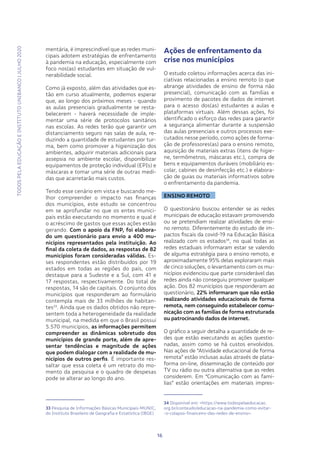 TODOSPELAEDUCAÇÃOEINSTITUTOUNIBANCO|JULHO2020
1616
mentária, é imprescindível que as redes muni-
cipais adotem estratégias de enfrentamento
à pandemia na educação, especialmente com
foco nos(as) estudantes em situação de vul-
nerabilidade social.
Como já exposto, além das atividades que es-
tão em curso atualmente, podemos esperar
que, ao longo dos próximos meses - quando
as aulas presenciais gradualmente se resta-
belecerem - haverá necessidade de imple-
mentar uma série de protocolos sanitários
nas escolas. As redes terão que garantir um
distanciamento seguro nas salas de aula, re-
duzindo a quantidade de estudantes por tur-
ma, bem como promover a higienização dos
ambientes, adquirir materiais adicionais para
assepsia no ambiente escolar, disponibilizar
equipamentos de proteção individual (EPIs) e
máscaras e tomar uma série de outras medi-
das que acarretarão mais custos.
Tendo esse cenário em vista e buscando me-
lhor compreender o impacto nas finanças
dos municípios, este estudo se concentrou
em se aprofundar no que os entes munici-
pais estão executando no momento e qual é
o acréscimo de gastos que essas ações estão
gerando. Com o apoio da FNP, foi elabora-
do um questionário para envio a 400 mu-
nicípios representados pela instituição. Ao
final da coleta de dados, as respostas de 82
municípios foram consideradas válidas. Es-
ses respondentes estão distribuídos por 19
estados em todas as regiões do país, com
destaque para a Sudeste e a Sul, com 41 e
17 respostas, respectivamente. Do total de
respostas, 14 são de capitais. O conjunto dos
municípios que responderam ao formulário
contempla mais de 33 milhões de habitan-
tes33
. Ainda que os dados obtidos não repre-
sentem toda a heterogeneidade da realidade
municipal, na medida em que o Brasil possui
5.570 municípios, as informações permitem
compreender as dinâmicas sobretudo dos
municípios de grande porte, além de apre-
sentar tendências e magnitude de ações
que podem dialogar com a realidade de mu-
nicípios de outros perfis. É importante res-
saltar que essa coleta é um retrato do mo-
mento da pesquisa e o quadro de despesas
pode se alterar ao longo do ano.
33 Pesquisa de Informações Básicas Municipais-MUNIC,
do Instituto Brasileiro de Geografia e Estatística (IBGE)
Ações de enfrentamento da
crise nos municípios
O estudo coletou informações acerca das ini-
ciativas relacionadas a ensino remoto (o que
abrange atividades de ensino de forma não
presencial), comunicação com as famílias e
provimento de pacotes de dados de internet
para o acesso dos(as) estudantes a aulas e
plataformas virtuais. Além dessas ações, foi
identificado o esforço das redes para garantir
a segurança alimentar durante a suspensão
das aulas presenciais e outros processos exe-
cutados nesse período, como ações de forma-
ção de professores(as) para o ensino remoto,
aquisição de materiais extras (itens de higie-
ne, termômetros, máscaras etc.), compra de
bens e equipamentos duráveis (mobiliário es-
colar, cabines de desinfecção etc.) e elabora-
ção de guias ou materiais informativos sobre
o enfrentamento da pandemia.
ENSINO REMOTO
O questionário buscou entender se as redes
municipais de educação estavam promovendo
ou se pretendiam realizar atividades de ensi-
no remoto. Diferentemente do estudo de im-
pactos fiscais da covid-19 na Educação Básica
realizado com os estados34
, no qual todas as
redes estaduais informaram estar se valendo
de alguma estratégia para o ensino remoto, e
aproximadamente 95% delas exploraram mais
de cinco soluções, o levantamento com os mu-
nicípios evidenciou que parte considerável das
redes ainda não conseguiu promover qualquer
ação. Dos 82 municípios que responderam ao
questionário, 22% informaram que não estão
realizando atividades educacionais de forma
remota, nem conseguindo estabelecer comu-
nicação com as famílias de forma estruturada
ou patrocinando dados de internet.
O gráfico a seguir detalha a quantidade de re-
des que estão executando as ações questio-
nadas, assim como se há custos envolvidos.
Nas ações de “Atividade educacional de forma
remota” estão inclusas aulas através de plata-
forma on-line, disseminação de conteúdo por
TV ou rádio ou outra alternativa que as redes
considerem. Em “Comunicação com as famí-
lias” estão orientações em materiais impres-
34 Disponível em: <https://www.todospelaeducacao.
org.br/conteudo/educacao-na-pandemia-como-evitar-
-o-colapso-financeiro-das-redes-de-ensino>.
 