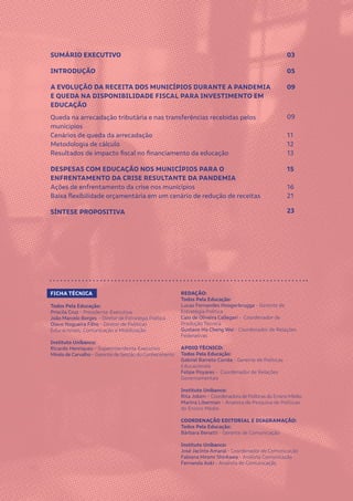 2
SUMÁRIO EXECUTIVO
INTRODUÇÃO
A EVOLUÇÃO DA RECEITA DOS MUNICÍPIOS DURANTE A PANDEMIA
E QUEDA NA DISPONIBILIDADE FISCAL PARA INVESTIMENTO EM
EDUCAÇÃO
Queda na arrecadação tributária e nas transferências recebidas pelos
municípios
Cenários de queda da arrecadação
Metodologia de cálculo	
Resultados de impacto fiscal no financiamento da educação	
DESPESAS COM EDUCAÇÃO NOS MUNICÍPIOS PARA O
ENFRENTAMENTO DA CRISE RESULTANTE DA PANDEMIA
Ações de enfrentamento da crise nos municípios
Baixa flexibilidade orçamentária em um cenário de redução de receitas
SÍNTESE PROPOSITIVA
03
05
09
09
11
12
13
15
16
21
23
REDAÇÃO:
Todos Pela Educação:
Lucas Fernandes Hoogerbrugge - Gerente de
Estratégia Política
Caio de Oliveira Callegari - Coordenador de
Produção Técnica
Gustavo Ho Cheng Wei - Coordenador de Relações
Federativas
APOIO TÉCNICO:
Todos Pela Educação:
Gabriel Barreto Corrêa - Gerente de Políticas
Educacionais
Felipe Poyares - Coordenador de Relações
Governamentais
Instituto Unibanco:
Rita Jobim – Coordenadora de Políticas do Ensino Médio
Marina Liberman – Analista de Pesquisa de Políticas
do Ensino Médio
COORDENAÇÃO EDITORIAL E DIAGRAMAÇÃO:
Todos Pela Educação:
Bárbara Benatti - Gerente de Comunicação
Instituto Unibanco:
José Jacinto Amaral - Coordenador de Comunicação
Fabiana Hiromi Shinkawa - Analista Comunicação
Fernanda Aoki - Analista de Comunicação
FICHA TÉCNICA
Todos Pela Educação:
Priscila Cruz - Presidente-Executiva
João Marcelo Borges - Diretor de Estratégia Política
Olavo Nogueira Filho - Diretor de Políticas
Educacionais, Comunicação e Mobilização
Instituto Unibanco:
Ricardo Henriques – Superintendente Executivo
Mirela de Carvalho – Gerente de Gestão do Conhecimento
 