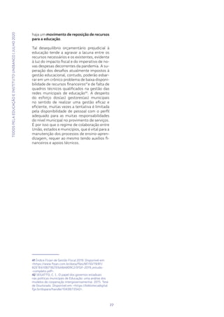 TODOSPELAEDUCAÇÃOEINSTITUTOUNIBANCO|JULHO2020
22
haja um movimento de reposição de recursos
para a educação.
Tal desequilíbrio orçamentário prejudicial à
educação tende a agravar a lacuna entre os
recursos necessários e os existentes, evidente
à luz do impacto fiscal e do imperativo de no-
vas despesas decorrentes da pandemia. A su-
peração dos desafios atualmente impostos à
gestão educacional, contudo, poderão esbar-
rar em um crônico problema de baixa disponi-
bilidade de recursos financeiros41
e de falta de
quadros técnicos qualificados na gestão das
redes municipais de educação42
. A despeito
do esforço dos(as) gestores(as) municipais
no sentido de realizar uma gestão eficaz e
eficiente, muitas vezes a tentativa é limitada
pela disponibilidade de pessoal com o perfil
adequado para as muitas responsabilidades
do nível municipal no provimento de serviços.
É por isso que o regime de colaboração entre
União, estados e municípios, que é vital para a
manutenção dos processos de ensino-apren-
dizagem, requer ao mesmo tendo auxílios fi-
nanceiros e apoios técnicos.
41 Índice Firjan de Gestão Fiscal 2019. Disponível em:
<https://www.firjan.com.br/data/files/8F/50/19/81/
B2E1E610B71B21E6A8A809C2/IFGF-2019_estudo-
-completo.pdf>.
42 SEGATTO, C. I.. O papel dos governos estaduais
nas políticas municipais de Educação: uma análise dos
modelos de cooperação intergovernamental. 2015. Tese
de Doutorado. Disponível em: <https://bibliotecadigital.
fgv.br/dspace/handle/10438/13542>.
22
TODOSPELAEDUCAÇÃOEINSTITUTOUNIBANCO|JULHO2020
 