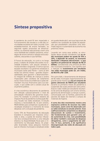 COVID-19|IMPACTOFISCALNAEDUCAÇÃOBÁSICA
23
A pandemia da covid-19 tem impactado o
funcionamento das escolas e a vida das co-
munidades escolares em todo o mundo. Com
estabelecimentos de ensino fechados, ou
seguindo rígidos protocolos de distancia-
mento, os sistemas educacionais vivem uma
nova realidade de cuidados sanitários, estra-
tégias de ensino remoto e relação entre edu-
cadores, educandos e suas famílias.
O futuro da educação, no curto e no longo
prazo, é objeto de amplas discussões na so-
ciedade brasileira, com poucas certezas e
muitas dúvidas e angústias. O certo é que as
equipes escolares e os governos estaduais e
municipais terão pela frente – como já vêm
tendo nos últimos meses – grandes respon-
sabilidades para garantir o desenvolvimen-
to integral de milhões de crianças e jovens
impactados pelo cotidiano de isolamento
social. Essas novas incumbências e ações de-
mandam recursos financeiros para sua exe-
cução, o que colide com o cenário atual do
orçamento público.
A crise econômica decorrente da pandemia
tem afetado substancialmente o nível de
arrecadação tributária dos governos locais,
como foi revelado no primeiro relatório de
impacto fiscal da pandemia na Educação Bá-
sica, focado nas redes estaduais. O estudo
mostrou a necessidade de, no pior cenário,
R$30 bilhões para compensar a queda de ar-
recadação estadual e o montante de novas
despesas com a situação de pandemia.
Como 72% do financiamento da educação
brasileira é composto por impostos vincu-
lados à área, a queda de receitas tributá-
rias leva consequentemente a uma redução
drástica na disponibilidade fiscal para o in-
vestimento na Educação Básica. As proje-
ções levantadas nessa pesquisa mostram
que os tributos municipais e estaduais estão
23
em queda desde abril, sem que haja sinais de
melhora nas condições de saúde da popula-
ção que possibilitem vislumbrar uma reto-
mada segura e sustentável da economia nos
próximos meses.
Levando em conta essa análise, as simu-
lações deste estudo consideram que as re-
des municipais podem ter queda de 10% a
20%, a depender do cenário, no montante
destinado a despesas educacionais – o que
significa um potencial de redução de R$ 31
bilhões, considerando uma amostra de 96%
dos municípios brasileiros. Isso significa que
a redução no investimento por estudante
nas redes municipais pode ser, em média,
de R$ 670 a R$ 1.339.
Por outro lado, o levantamento de despesas
de 82 redes municipais majoritariamente de
grande porte mostra que há um conjunto de
gastos adicionais de R$870 por estudante
durante os primeiros meses de pandemia e
suspensão das aulas presenciais (até junho).
Esse é o valor médio por estudante resultan-
te da soma de despesas com ensino remoto,
garantia de alimentação a crianças e jovens,
comunicação com as famílias, patrocínio de
pacotes de dados de internet e compra de
materiais de higiene.
A soma dos dois movimentos mostra uma
expressiva carência de recursos nas redes
municipais, assim como foi observado com
as redes estaduais no estudo anterior. Esse
subfinanciamento comprimirá as despesas
educacionais de custeio e investimento,
tão fundamentais para garantir uma saí-
da sustentável da crise, com possibilidade
de afetar também a execução de despesas
obrigatórias, como o pagamento de salá-
rios. O risco, portanto, é de significativa
desorganização das redes de educação em
todo o país.
COVID-19|IMPACTOFISCALNAEDUCAÇÃOBÁSICA
Síntese propositiva
 