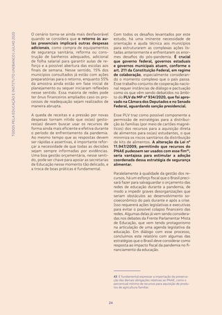 TODOSPELAEDUCAÇÃOEINSTITUTOUNIBANCO|JULHO2020
2424
O cenário torna-se ainda mais desfavorável
quando se considera que o retorno às au-
las presenciais implicará outras despesas
adicionais, como compra de equipamentos
de segurança sanitária, reforma ou cons-
trução de banheiros adequados, adicional
de folha salarial para garantir aulas de re-
forço e a possível abertura das escolas aos
finais de semana. Nesse sentido, 15% dos
municípios consultados já estão com ações
preparatórias para o retorno, enquanto 55%
da amostra ainda estão em fase inicial de
planejamento ou sequer iniciaram reflexões
nesse sentido. Essa maioria de redes pode
ter ônus financeiros ampliados caso os pro-
cessos de readequação sejam realizados de
maneira abrupta.
A queda de receitas e a pressão por novas
despesas tornam nítido que os(as) gesto-
res(as) devem buscar usar os recursos de
forma ainda mais eficiente e efetiva durante
o período de enfrentamento da pandemia.
Ao mesmo tempo que as respostas devem
ser rápidas e assertivas, é importante refor-
çar a necessidade de que todas as decisões
sejam sempre informadas por evidências.
Uma boa gestão orçamentária, nesse senti-
do, pode ser chave para apoiar as secretarias
de Educação nesse momento tão delicado, e
a troca de boas práticas é fundamental.
Com todos os desafios levantados por este
estudo, há uma iminente necessidade de
orientação e ajuda técnica aos municípios
para estruturarem as complexas ações lis-
tadas anteriormente e enfrentarem os enor-
mes desafios do pós-pandemia. É crucial
que governo federal, governos estaduais
e governos municipais atuem, conforme o
art. 211 da Constituição Federal, em regime
de colaboração, especialmente consideran-
do o momento complexo que o país passa.
Esse trabalho conjunto de cooperação nacio-
nal requer instâncias de diálogo e pactuação
como os que vêm sendo debatidos no âmbi-
to do PLV da MP nº 934/2020, que foi apro-
vado na Câmara dos Deputados e no Senado
Federal, aguardando sanção presidencial.
Esse PLV traz como possível componente a
permissão de estratégias para a distribui-
ção às famílias (por meio de cartões magné-
ticos) dos recursos para a aquisição direta
de alimentos para os(as) estudantes, o que
minimiza os riscos sanitários da distribuição
de kits de alimentos. A alteração da Lei nº
11.947/2009, permitindo que recursos do
PNAE pudessem ser usados com esse fim43
,
seria vantajosa para estimular a adoção
coordenada dessa estratégia de segurança
alimentar.
Paralelamente à qualidade da gestão dos re-
cursos, há um esforço fiscal que o Brasil preci-
sará fazer para salvaguardar o orçamento das
redes de educação durante a pandemia, de
modo a impedir graves desorganizações que
seriam obstáculos ao desenvolvimento so-
cioeconômico do país durante e após a crise.
Isso requererá ações legislativas e executivas
para evitar o possível colapso financeiro das
redes. Algumas delas já vem sendo considera-
das nos debates da Frente Parlamentar Mista
de Educação, que vem tendo protagonismo
na articulação de uma agenda legislativa da
educação. Em diálogo com esse processo,
concluímos este relatório com algumas das
estratégias que o Brasil deve considerar como
resposta ao impacto fiscal da pandemia no fi-
nanciamento da educação.
43 É fundamental expressar a importação da preserva-
ção das demais obrigações relativas ao PNAE, como o
percentual mínimo de recursos para aquisição de produ-
tos de agricultura familiar.
TODOSPELAEDUCAÇÃOEINSTITUTOUNIBANCO|JULHO2020
 