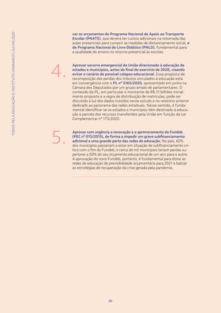 TODOSPELAEDUCAÇÃOEINSTITUTOUNIBANCO|JULHO2020
2626
TODOSPELAEDUCAÇÃOEINSTITUTOUNIBANCO|JULHO2020
var os orçamentos do Programa Nacional de Apoio ao Transporte
Escolar (PNATE), que deverá ter custos adicionais na retomada das
aulas presenciais para cumprir as medidas de distanciamento social, e
do Programa Nacional do Livro Didático (PNLD), fundamental para
a qualidade do ensino no retorno presencial às escolas.
Aprovar socorro emergencial da União direcionado à educação de
estados e municípios, antes do final do exercício de 2020, visando
evitar o cenário de possível colapso educacional. Essa proposta de
recomposição das perdas dos tributos vinculados à educação está
em convergência com o PL nº 3165/2020, apresentado em junho na
Câmara dos Deputados por um grupo amplo de parlamentares. O
conteúdo do PL, em particular o montante de R$ 31 bilhões inicial-
mente proposto e a regra de distribuição de matrículas, pode ser
discutido à luz dos dados trazidos neste estudo e no relatório anterior
dedicado ao panorama das redes estaduais. Nesse sentido, é funda-
mental identificar se os estados e municípios têm destinado à educa-
ção a parcela dos recursos transferidos pela União em função da Lei
Complementar nº 173/2020.
Aprovar com urgência a renovação e o aprimoramento do Fundeb
(PEC nº 015/2015), de forma a impedir um grave subfinanciamento
adicional a uma grande parte das redes de educação. No país, 62%
dos municípios passariam a estar em situação de subfinanciamento crí-
tico com o fim do Fundeb, e cerca de mil municípios teriam perdas su-
periores a 50% do seu orçamento educacional de um ano para o outro.
A aprovação do novo Fundeb, portanto, é fundamental para dotar as
redes de educação de previsibilidade orçamentária para 2021 e balizar
as estratégias de recuperação da crise gerada pela pandemia.
4.
5.
 