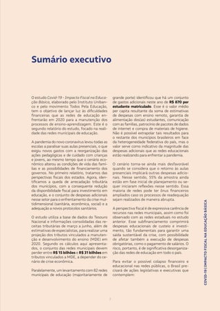 COVID-19|IMPACTOFISCALNAEDUCAÇÃOBÁSICA
3
COVID-19|IMPACTOFISCALNAEDUCAÇÃOBÁSICA
3
O estudo Covid-19 - Impacto Fiscal na Educa-
ção Básica, elaborado pelo Instituto Uniban-
co e pelo movimento Todos Pela Educação,
tem o objetivo de lançar luz às dificuldades
financeiras que as redes de educação en-
frentarão em 2020 para a manutenção dos
processos de ensino-aprendizagem. Este é o
segundo relatório do estudo, focado na reali-
dade das redes municipais de educação.
A pandemia do novo coronavírus levou todas as
escolas a paralisar suas aulas presenciais, o que
exigiu novos gastos com a reorganização das
ações pedagógicas e de cuidado com crianças
e jovens, ao mesmo tempo que o cenário eco-
nômico alterou as condições de vida das famí-
lias e as possibilidades de financiamento dos
governos. No primeiro relatório, tratamos das
perspectivas fiscais dos estados. Agora, iden-
tificamos a queda de arrecadação tributária
dos municípios, com a consequente redução
da disponibilidade fiscal para investimento em
educação, e o conjunto de despesas adicionais
nesse setor para o enfrentamento da crise mul-
tidimensional (sanitária, econômica, social) e a
adequação a novos protocolos sanitários.
O estudo utiliza a base de dados do Tesouro
Nacional e informações consolidadas das re-
ceitas tributárias de março a junho, além de
estimativas de especialistas, para realizar uma
projeção dos tributos vinculados a manuten-
ção e desenvolvimento do ensino (MDE) em
2020. Segundo os cálculos aqui apresenta-
dos, o conjunto das redes municipais devem
perder entre R$ 15 bilhões e R$ 31 bilhões em
tributos vinculados a MDE, a depender do ce-
nário de crise econômica.
Paralelamente, um levantamento com 82 redes
municipais de educação (majoritariamente de
grande porte) identificou que há um conjunto
de gastos adicionais neste ano de R$ 870 por
estudante matriculado. Esse é o valor médio
per capita resultante da soma de estimativas
de despesas com ensino remoto, garantia de
alimentação dos(as) estudantes, comunicação
com as famílias, patrocínio de pacotes de dados
de internet e compra de materiais de higiene.
Não é possível extrapolar tais resultados para
o restante dos municípios brasileiros em face
da heterogeneidade federativa do país, mas o
valor serve como indicativo da magnitude das
despesas adicionais que as redes educacionais
estão realizando para enfrentar a pandemia.
O cenário torna-se ainda mais desfavorável
quando se considera que o retorno às aulas
presenciais implicará outras despesas adicio-
nais. Nesse sentido, 55% da amostra ainda
estão em fase inicial de planejamento ou se-
quer iniciaram reflexões nesse sentido. Essa
maioria de redes pode ter ônus financeiros
ampliados caso os processos de readequação
sejam realizados de maneira abrupta.
A perspectiva fiscal é de expressiva carência de
recursos nas redes municipais, assim como foi
observado com as redes estaduais no estudo
anterior. Esse subfinanciamento comprimirá
despesas educacionais de custeio e investi-
mento, tão fundamentais para garantir uma
saída sustentável da crise, com possibilidade
de afetar também a execução de despesas
obrigatórias, como o pagamento de salários. O
risco, portanto, é de significativa desorganiza-
ção das redes de educação em todo o país.
Para evitar o possível colapso financeiro e
educacional nas redes públicas, o Brasil pre-
cisará de ações legislativas e executivas que
contemplem:
Sumário executivo
 