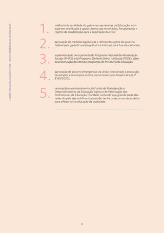 TODOSPELAEDUCAÇÃOEINSTITUTOUNIBANCO|JULHO2020
44
melhoria da qualidade do gasto nas secretarias de Educação, com
base em orientação e apoio técnico aos municípios, fortalecendo o
regime de colaboração para a superação da crise;
aprovação de medidas legislativas e reforço das ações do governo
federal para garantir acesso gratuito à internet para fins educacionais;
suplementação do orçamento do Programa Nacional de Alimentação
Escolar (PNAE) e do Programa Dinheiro Direto na Escola (PDDE), além
de preservação dos demais programas do Ministério da Educação;
aprovação de socorro emergencial da União direcionado à educação
de estados e municípios (como preconizado pelo Projeto de Lei nº
3165/2020);
renovação e aprimoramento do Fundo de Manutenção e
Desenvolvimento da Educação Básica e de Valorização dos
Profissionais da Educação (Fundeb), evitando que grande parte das
redes do país seja subfinanciada e não tenha os recursos necessários
para ofertar uma educação de qualidade.
TODOSPELAEDUCAÇÃOEINSTITUTOUNIBANCO|JULHO2020
1.
2.
3.
4.
5.
 