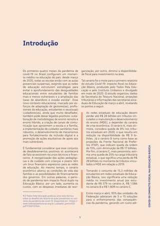 COVID-19|IMPACTOFISCALNAEDUCAÇÃOBÁSICA
5
Introdução
Os primeiros quatro meses da pandemia de
covid-19 no Brasil configuram um momen-
to inédito na educação do país: desde março
de 2020, todas as escolas estão com as aulas
presenciais suspensas, exigindo que as redes
de educação estruturem estratégias para
evitar o aprofundamento das desigualdades
educacionais entre estudantes de famílias
mais e menos vulneráveis e a ampliação das
taxas de abandono e evasão escolar1
. Esse
novo contexto educacional, marcado por es-
forços de adaptação de gestores(as), profis-
sionais da educação, estudantes e seus(suas)
cuidadores(as), ainda que muito desafiador,
também pode deixar legados positivos: a ela-
boração de metodologias de ensino remoto e
ensino híbrido, a criação de canais de comu-
nicação que aproximem a escola e a família,
a implementação de cuidados sanitários mais
robustos, o desenvolvimento de mecanismos
para fortalecimento da inclusão digital e a
promoção de ações equitativas de apoio aos
mais vulneráveis.
É fundamental considerar que esse conjunto
de desdobramentos positivos só acontecerá
de fato se existirem recursos técnicos e finan-
ceiros. A reorganização das ações pedagógi-
cas e de cuidado com crianças e jovens têm
um ônus financeiro expressivo para as redes
de educação. Ao mesmo tempo, o cenário
econômico alterou as condições de vida das
famílias e as possibilidades de financiamento
dos governos. Em outras palavras, o perío-
do de pandemia tem impacto fiscal duplo na
Educação Básica: por um lado, aumenta os
custos, com as despesas imediatas de reor-
1 O Todos Pela Educação publicou uma nota técnica
sobre os desafios do retorno às aulas presenciais no con-
texto da pandemia de covid-19. Disponível em: <https://
www.todospelaeducacao.org.br/_uploads/_posts/433.
pdf?1194110764>.
5
ganização; por outro, diminui a disponibilida-
de fiscal para investimento na área.
Tal cenário foi o mote para o primeiro relatório
do estudo Covid-19: impacto fiscal na Educa-
ção Básica, produzido pelo Todos Pela Edu-
cação e pelo Instituto Unibanco e divulgado
em maio de 2020. O estudo organizou dados
da Secretaria do Tesouro Nacional, projeções
tributárias e informações das secretarias esta-
duais de Educação de março a abril, revelando
os pontos a seguir.
•	 As redes estaduais de educação devem
perder até R$ 28 bilhões em tributos vin-
culados a manutenção e desenvolvimento
do ensino (MDE), a depender do cenário
de crise econômica. O cenário A, mais oti-
mista, considera queda de 8% nos tribu-
tos estaduais em 2020, o que resulta em
redução na disponibilidade de R$ 9 bi-
lhões. Já o cenário B toma como base as
projeções da Frente Nacional de Prefei-
tos (FNP), que indicam queda da ordem
de 15%, com diminuição de R$ 17 bilhões.
Por fim, o cenário C, mais pessimista, esti-
ma uma queda de 25% na carga tributária
estadual, o que significa uma perda de R$
28 bilhões no montante de tributos vincu-
lados a MDE em relação a 2019.
•	 Tomando o conjunto de 15,3 milhões de
estudantes em redes estaduais de Educa-
ção Básica, isso significaria uma redução
média no investimento anual por estu-
dante de R$ 579 no cenário A, R$ 1.086
no cenário B e R$ 1.809 no cenário C.
•	 Entre março e abril, 95% das unidades da
Federação adotaram de 5 a 15 soluções
para o enfrentamento das consequên-
cias da pandemia, gerando um custo adi-
COVID-19|IMPACTOFISCALNAEDUCAÇÃOBÁSICA
 