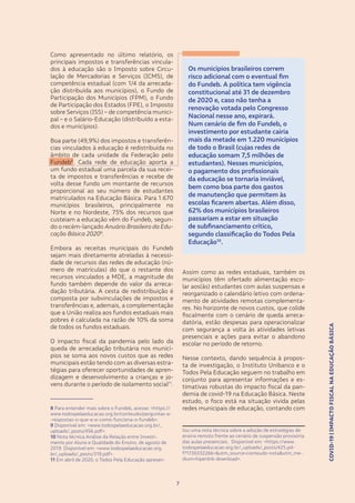 COVID-19|IMPACTOFISCALNAEDUCAÇÃOBÁSICA
77
COVID-19|IMPACTOFISCALNAEDUCAÇÃOBÁSICA
Os municípios brasileiros correm
risco adicional com o eventual fim
do Fundeb. A política tem vigência
constitucional até 31 de dezembro
de 2020 e, caso não tenha a
renovação votada pelo Congresso
Nacional nesse ano, expirará.
Num cenário de fim do Fundeb, o
investimento por estudante cairia
mais da metade em 1.220 municípios
de todo o Brasil (cujas redes de
educação somam 7,5 milhões de
estudantes). Nesses municípios,
o pagamento dos profissionais
da educação se tornaria inviável,
bem como boa parte dos gastos
de manutenção que permitem às
escolas ficarem abertas. Além disso,
62% dos municípios brasileiros
passariam a estar em situação
de subfinanciamento crítico,
segundo classificação do Todos Pela
Educação10
.
Assim como as redes estaduais, também os
municípios têm ofertado alimentação esco-
lar aos(às) estudantes com aulas suspensas e
reorganizado o calendário letivo com ordena-
mento de atividades remotas complementa-
res. No horizonte de novos custos, que colide
fiscalmente com o cenário de queda arreca-
datória, estão despesas para operacionalizar
com segurança a volta às atividades letivas
presenciais e ações para evitar o abandono
escolar no período de retorno.
Nesse contexto, dando sequência à propos-
ta de investigação, o Instituto Unibanco e o
Todos Pela Educação seguem no trabalho em
conjunto para apresentar informações e es-
timativas robustas do impacto fiscal da pan-
demia de covid-19 na Educação Básica. Neste
estudo, o foco está na situação vivida pelas
redes municipais de educação, contando com
tou uma nota técnica sobre a adoção de estratégias de
ensino remoto frente ao cenário de suspensão provisória
das aulas presenciais. Disponível em: <https://www.
todospelaeducacao.org.br/_uploads/_posts/425.pd-
f?1730332266=&utm_source=conteudo-nota&utm_me-
dium=hiperlink-download>.
Como apresentado no último relatório, os
principais impostos e transferências vincula-
dos à educação são o Imposto sobre Circu-
lação de Mercadorias e Serviços (ICMS), de
competência estadual (com 1/4 da arrecada-
ção distribuída aos municípios), o Fundo de
Participação dos Municípios (FPM), o Fundo
de Participação dos Estados (FPE), o Imposto
sobre Serviços (ISS) – de competência munici-
pal – e o Salário-Educação (distribuído a esta-
dos e municípios).
Boa parte (49,9%) dos impostos e transferên-
cias vinculados à educação é redistribuída no
âmbito de cada unidade da Federação pelo
Fundeb8
. Cada rede de educação aporta a
um fundo estadual uma parcela da sua recei-
ta de impostos e transferências e recebe de
volta desse fundo um montante de recursos
proporcional ao seu número de estudantes
matriculados na Educação Básica. Para 1.670
municípios brasileiros, principalmente no
Norte e no Nordeste, 75% dos recursos que
custeiam a educação vêm do Fundeb, segun-
do o recém-lançado Anuário Brasileiro da Edu-
cação Básica 20209
.
Embora as receitas municipais do Fundeb
sejam mais diretamente atreladas à necessi-
dade de recursos das redes de educação (nú-
mero de matrículas) do que o restante dos
recursos vinculados a MDE, a magnitude do
fundo também depende do valor da arreca-
dação tributária. A cesta de redistribuição é
composta por subvinculações de impostos e
transferências e, ademais, a complementação
que a União realiza aos fundos estaduais mais
pobres é calculada na razão de 10% da soma
de todos os fundos estaduais.
O impacto fiscal da pandemia pelo lado da
queda de arrecadação tributária nos municí-
pios se soma aos novos custos que as redes
municipais estão tendo com as diversas estra-
tégias para oferecer oportunidades de apren-
dizagem e desenvolvimento a crianças e jo-
vens durante o período de isolamento social11
.
8 Para entender mais sobre o Fundeb, acesse: <https://
www.todospelaeducacao.org.br/conteudo/perguntas-e-
-respostas-o-que-e-e-como-funciona-o-fundeb>.
9 Disponível em: <www.todospelaeducacao.org.br/_
uploads/_posts/456.pdf>.
10 Nota técnica Análise da Relação entre Investi-
mento por Aluno e Qualidade do Ensino, de agosto de
2019. Disponível em: <www.todospelaeducacao.org.
br/_uploads/_posts/319.pdf>.
11 Em abril de 2020, o Todos Pela Educação apresen-
 