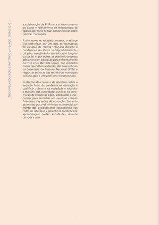 TODOSPELAEDUCAÇÃOEINSTITUTOUNIBANCO|JULHO2020
8
a colaboração da FNP para o levantamento
de dados e refinamento da metodologia de
cálculo, por meio de suas notas técnicas sobre
receitas municipais.
Assim como no relatório anterior, o esforço
visa identificar, por um lado, as estimativas
de variação da receita tributária durante a
pandemia e seu efeito na disponibilidade fis-
cal para investimento em educação (segun-
da seção) e, por outro, as possíveis despesas
adicionais com educação para enfrentamento
da crise atual (terceira seção). São utilizados
dados fazendários extraídos das bases oficiais
da Secretaria do Tesouro Nacional (STN) e
respostas técnicas das secretarias municipais
de Educação a um questionário estruturado.
O objetivo do conjunto de relatórios sobre o
impacto fiscal da pandemia na educação é
qualificar o debate na sociedade e subsidiar
o trabalho das autoridades públicas na cons-
trução de respostas ágeis, adequadas e exe-
quíveis para remediar um eventual colapso
financeiro das redes de educação. Somente
assim será possível minimizar o potencial au-
mento das desigualdades educacionais nas
redes de educação e garantir as condições de
aprendizagem dos(as) estudantes, durante
ou após a crise.
8
TODOSPELAEDUCAÇÃOEINSTITUTOUNIBANCO|JULHO2020
 