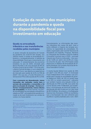 COVID-19|IMPACTOFISCALNAEDUCAÇÃOBÁSICA
9
Evolução da receita dos municípios
durante a pandemia e queda
na disponibilidade fiscal para
investimento em educação
Queda na arrecadação
tributária e nas transferências
recebidas pelos municípios
A severa retração da economia em função
da pandemia de covid-19 tem levado, nos
últimos meses, à queda na arrecadação tri-
butária e, consequentemente, à redução da
disponibilidade fiscal para investimento em
educação. O comportamento da economia
brasileira no ano de 2020, simulado pelo
Banco Mundial, é de uma retração de 8% do
Produto Interno Bruto (PIB)12
. Em 6 de julho,
o Banco Central divulgou o novo relatório de
mercado Focus, que aponta as expectativas
do mercado para queda de 6,5% no PIB de
202013
. Por sua vez, o Fundo Monetário In-
ternacional (FMI) indica queda de 9% no PIB.
Com a economia em desaceleração, menos
transações são realizadas, menos bens e
serviços são produzidos e consumidos e há
piora na situação de emprego – formal e in-
formal. Consequentemente, menos tributos
são arrecadados. No Brasil recente, há gran-
de sensibilidade da arrecadação tributária em
relação ao PIB14
, principalmente quando a re-
tração se dá mais fortemente nas vendas do
varejo e na massa salarial.
12 Estudo publicado em 8 de junho de2020. Disponível
em: <https://www.worldbank.org/en/publication/global-
-economic-prospects>.
13 Disponível em: <https://www.bcb.gov.br/publicacoes/
focus>.
14 Elasticidade receita tributária-PIB entre 1,1 e 1,3 de
2004 a 2018, com elasticidade de curto prazo de 1,36
para a receita tributária corrente, como mostra a Nota
Técnica nº 19/2018, da Instituição Fiscal Independente
(IFI). Disponível em: <https://www2.senado.leg.br/bdsf/
bitstream/handle/id/545264/NT_Elasticidade.pdf>.
9
COVID-19|IMPACTOFISCALNAEDUCAÇÃOBÁSICA
Concretamente, as informações das recei-
tas tributárias dos meses de abril, maio e
junho refletem o impacto da retração eco-
nômica na capacidade de arrecadação. Os
dados organizados pelo Comitê Nacional de
Secretários da Fazenda, Finanças, Receitas
ou Tributação dos Estados e Distrito Federal
(Comsefaz) mostram que o ICMS – principal
imposto que financia a educação – teve que-
da de 12,8% em abril e de 22,8% em maio,
no conjunto do país. Tais informações estão
disponíveis no Boletim de Arrecadação de Tri-
butos Estaduais, do Conselho Nacional de Po-
lítica Fazendária (Confaz).
A receita líquida federal teve queda de 30%
em abril15
e de 33% em maio16
. A Instituição
Fiscal Independente (IFI) atualizou suas pro-
jeções para a queda na arrecadação do gover-
no federal em 2020, de 15% no cenário base
e de 20% no cenário pessimista17
, indicando
que também haveria uma redução similar na
distribuição do FPM e do FPE. Isso pode não
ocorrer devido à MP nº 938/2020, que estabe-
leceu a recomposição de eventuais quedas na
distribuição dos dois fundos em um valor total
de R$ 16 bilhões. No entanto, a Confederação
Nacional dos Municípios (CNM) já manifestou
que a recomposição não será suficiente para
equilibrar a queda projetada para o ano. Além
15 Relatório de Acompanhamento Fiscal (RAF) de
maio/2020. Disponível em: <https://www2.senado.
leg.br/bdsf/bitstream/handle/id/571954/RAF40_
MAIO2020.pdf>.
16 Dados da Secretaria da Receita Federal. Disponível em:
<https://receita.economia.gov.br/dados/receitadata/arre-
cadacao/relatorios-do-resultado-da-arrecadacao/arreca-
dacao-2020/maio2020/analisemensal-mai-2020.pdf>.
17 RAF de junho/2020. Disponível em: <https://www2.
senado.leg.br/bdsf/bitstream/handle/id/573177/RAF41_
JUN2020.pdf?sequence=4>.
 