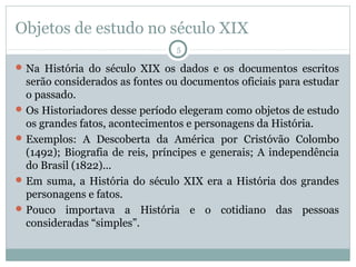Objetos de estudo no século XIX
5

 Na História do século XIX os dados e os documentos escritos

serão considerados as fontes ou documentos oficiais para estudar
o passado.
 Os Historiadores desse período elegeram como objetos de estudo
os grandes fatos, acontecimentos e personagens da História.
 Exemplos: A Descoberta da América por Cristóvão Colombo
(1492); Biografia de reis, príncipes e generais; A independência
do Brasil (1822)...
 Em suma, a História do século XIX era a História dos grandes
personagens e fatos.
 Pouco importava a História e o cotidiano das pessoas
consideradas “simples”.

 