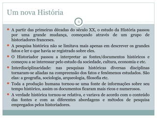 Um nova História
6

 A partir das primeiras décadas do século XX, o estudo da História passou

por uma grande mudança, começando através de um grupo de
historiadores franceses.
 A pesquisa histórica não se limitava mais apenas em descrever os grandes
fatos e ler o que havia se registrado sobre eles.
 O Historiador passou a interpretar as fontes/documentos históricos e
começou a se interessar pelo estudo da sociedade, cultura, economia e etc.
 Interdisciplinaridade: nas pesquisas históricas diversas disciplinas
tornaram-se aliadas na compreensão dos fatos e fenômenos estudados. São
elas: a geografia, sociologia, arqueologia, filosofia etc.
 Toda a produção humana tornou-se uma fonte de informações sobre seu
tempo histórico, assim os documentos ficaram mais ricos e numerosos.
 A verdade histórica tornou-se relativa, e variava de acordo com o conteúdo
das fontes e com as diferentes abordagens e métodos de pesquisa
empregados pelos historiadores.

 