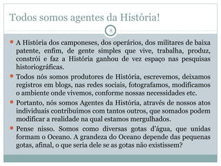 Todos somos agentes da História!
8

 A História dos camponeses, dos operários, dos militares de baixa

patente, enfim, de gente simples que vive, trabalha, produz,
constrói e faz a História ganhou de vez espaço nas pesquisas
historiográficas.
 Todos nós somos produtores de História, escrevemos, deixamos
registros em blogs, nas redes sociais, fotografamos, modificamos
o ambiente onde vivemos, conforme nossas necessidades etc.
 Portanto, nós somos Agentes da História, através de nossos atos
individuais contribuímos com tantos outros, que somados podem
modificar a realidade na qual estamos mergulhados.
 Pense nisso. Somos como diversas gotas d’água, que unidas
formam o Oceano. A grandeza do Oceano depende das pequenas
gotas, afinal, o que seria dele se as gotas não existissem?

 