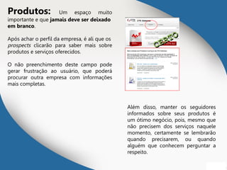 Produtos: Um espaço muito
importante e que jamais deve ser deixado
em branco.
Após achar o perfil da empresa, é ali que os
prospects clicarão para saber mais sobre
produtos e serviços oferecidos.
O não preenchimento deste campo pode
gerar frustração ao usuário, que poderá
procurar outra empresa com informações
mais completas.
Além disso, manter os seguidores
informados sobre seus produtos é
um ótimo negócio, pois, mesmo que
não precisem dos serviços naquele
momento, certamente se lembrarão
quando precisarem, ou quando
alguém que conhecem perguntar a
respeito.
CERTO
CERTO
 