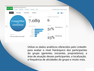 Utilize os dados analíticos oferecidos pelo LinkedIn
para avaliar o nível hierárquico dos participantes
do grupo (gerentes, iniciantes, proprietários), a
área de atuação desses participantes, a localização,
a frequência de atividades do grupo e muito mais.
 