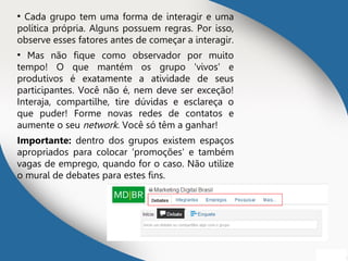 ●
Cada grupo tem uma forma de interagir e uma
política própria. Alguns possuem regras. Por isso,
observe esses fatores antes de começar a interagir.
●
Mas não fique como observador por muito
tempo! O que mantém os grupo 'vivos' e
produtivos é exatamente a atividade de seus
participantes. Você não é, nem deve ser exceção!
Interaja, compartilhe, tire dúvidas e esclareça o
que puder! Forme novas redes de contatos e
aumente o seu network. Você só têm a ganhar!
Importante: dentro dos grupos existem espaços
apropriados para colocar 'promoções' e também
vagas de emprego, quando for o caso. Não utilize
o mural de debates para estes fins.
 