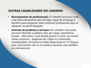 OUTRAS USABILIDADES DO LINKEDIN
• Recrutamento de profissionais: O LinkedIn funciona como
uma ótima ferramenta para divulgar vagas de emprego e
também para pesquisar sobre possíveis profissionais que se
adequem ao perfil desejado.
• Anúncio de produtos e serviços: No LinkedIn você pode
anunciar filtrando o público-alvo por cargo, experiência,
função... Além disso, você decide quanto e como vai investir
nesses anúncios – pagando por clique ou impressões
(visualizações). Os anúncios estão disponíveis em 17 línguas
para você investir não só no público nacional, mas também
no internacional.
 