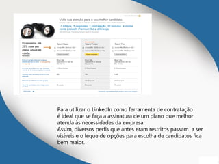 Para utilizar o LinkedIn como ferramenta de contratação
é ideal que se faça a assinatura de um plano que melhor
atenda às necessidades da empresa.
Assim, diversos perfis que antes eram restritos passam a ser
visíveis e o leque de opções para escolha de candidatos fica
bem maior.
 