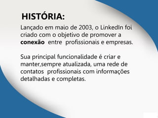HISTÓRIA:
Lançado em maio de 2003, o LinkedIn foi
criado com o objetivo de promover a
conexão entre profissionais e empresas.
Sua principal funcionalidade é criar e
manter,sempre atualizada, uma rede de
contatos profissionais com informações
detalhadas e completas.
 