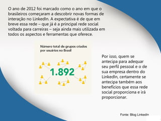 O ano de 2012 foi marcado como o ano em que o
brasileiros começaram a descobrir novas formas de
interação no LinkedIn. A expectativa é de que em
breve essa rede – que já é a principal rede social
voltada para carreiras – seja ainda mais utilizada em
todos os aspectos e ferramentas que oferece.
Por isso, quem se
antecipa para adequar
seu perfil pessoal e o de
sua empresa dentro do
LinkedIn, certamente se
antecipa também aos
benefícios que essa rede
social proporciona e irá
proporcionar.
Fonte: Blog Linkedin
 