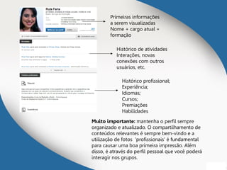 Primeiras informações
a serem visualizadas
Nome + cargo atual +
formação
Histórico de atividades
Interações, novas
conexões com outros
usuários, etc.
Histórico profissional;
Experiência;
Idiomas;
Cursos;
Premiações
Habilidades
Muito importante: mantenha o perfil sempre
organizado e atualizado. O compartilhamento de
conteúdos relevantes é sempre bem-vindo e a
utilização de fotos 'profissionais' é fundamental
para causar uma boa primeira impressão. Além
disso, é através do perfil pessoal que você poderá
interagir nos grupos.
 