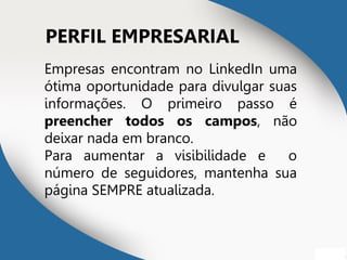 PERFIL EMPRESARIAL
Empresas encontram no LinkedIn uma
ótima oportunidade para divulgar suas
informações. O primeiro passo é
preencher todos os campos, não
deixar nada em branco.
Para aumentar a visibilidade e o
número de seguidores, mantenha sua
página SEMPRE atualizada.
 
