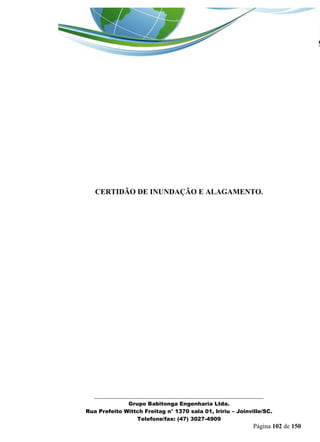 _______________________________________________________________ 
Grupo Babitonga Engenharia Ltda. 
Rua Prefeito Wittch Freitag n° 1370 sala 01, Iririu – Joinville/SC. 
Telefone/fax: (47) 3027-4909 
Página 102 de 150 
CERTIDÃO DE INUNDAÇÃO E ALAGAMENTO. 
 