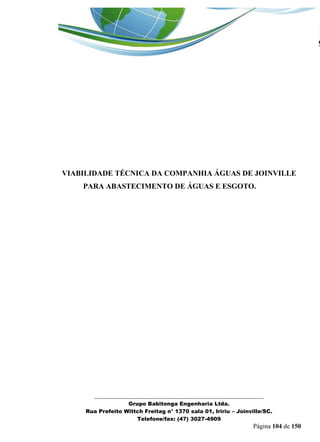 _______________________________________________________________ 
Grupo Babitonga Engenharia Ltda. 
Rua Prefeito Wittch Freitag n° 1370 sala 01, Iririu – Joinville/SC. 
Telefone/fax: (47) 3027-4909 
Página 104 de 150 
VIABILIDADE TÉCNICA DA COMPANHIA ÁGUAS DE JOINVILLE PARA ABASTECIMENTO DE ÁGUAS E ESGOTO. 
 