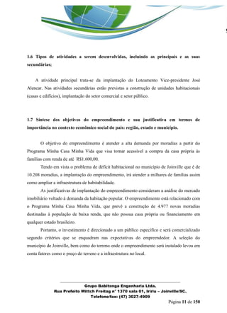 _______________________________________________________________ 
Grupo Babitonga Engenharia Ltda. 
Rua Prefeito Wittch Freitag n° 1370 sala 01, Iririu – Joinville/SC. 
Telefone/fax: (47) 3027-4909 
Página 11 de 150 
1.6 Tipos de atividades a serem desenvolvidas, incluindo as principais e as suas secundárias; 
A atividade principal trata-se da implantação do Loteamento Vice-presidente José Alencar. Nas atividades secundárias estão previstas a construção de unidades habitacionais (casas e edifícios), implantação do setor comercial e setor público. 
1.7 Síntese dos objetivos do empreendimento e sua justificativa em termos de importância no contexto econômico social do país: região, estado e município. 
O objetivo do empreendimento é atender a alta demanda por moradias a partir do Programa Minha Casa Minha Vida que visa tornar acessível a compra da casa própria às famílias com renda de até R$1.600,00. 
Tendo em vista o problema de déficit habitacional no município de Joinville que é de 10.208 moradias, a implantação do empreendimento, irá atender a milhares de famílias assim como ampliar a infraestrutura de habitabilidade. 
As justificativas de implantação do empreendimento consideram a análise do mercado imobiliário voltado à demanda da habitação popular. O empreendimento está relacionado com o Programa Minha Casa Minha Vida, que prevê a construção de 4.977 novas moradias destinadas à população de baixa renda, que não possua casa própria ou financiamento em qualquer estado brasileiro. 
Portanto, o investimento é direcionado a um público específico e será comercializado segundo critérios que se enquadram nas expectativas do empreendedor. A seleção do município de Joinville, bem como do terreno onde o empreendimento será instalado levou em conta fatores como o preço do terreno e a infraestrutura no local. 
 