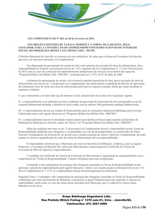_______________________________________________________________ 
Grupo Babitonga Engenharia Ltda. 
Rua Prefeito Wittch Freitag n° 1370 sala 01, Iririu – Joinville/SC. 
Telefone/fax: (47) 3027-4909 
Página 113 de 150 
LEI COMPLEMENTAR Nº 403, de 20 de fevereiro de 2014. 
ESTABELECE ISENÇÕES DE TAXAS E MODIFICA A FORMA DE GARANTIA, PELO LOTEADOR, PARA A CONSTRUÇÃO DE EMPREENDIMENTOS HABITACIONAIS DE INTERESSE SOCIAL DO PROGRAMA MINHA CASA MINHA VIDA - MCMV. 
O Prefeito Municipal de Joinville, no exercício de suas atribuições, faz saber que a Câmara de Vereadores de Joinville aprovou e ele sanciona a presente Lei Complementar: Art. 1º Fica dispensada da apresentação de caução de lotes como garantia da execução de obras de infraestrutura, sob a responsabilidade do loteador, na forma prevista no art. 163 e seguintes da Lei Complementar nº 312, de 19 de fevereiro de 2010, para os casos de construção de empreendimentos habitacionais de interesse social dentro das regras do "Programa Minha Casa Minha Vida - PMCMV", instituído pela Lei 11.977, de 07 de julho de 2009. Art. 2º A dispensa da apresentação da caução, sob a forma de garantia hipotecária de lotes, para a execução de obras de infraestrutura, prevista no art. 1º da presente Lei Complementar, não obstaculizará a expedição do Decreto de Aprovação do Loteamento antes do início das obras de infraestrutura previstas no respectivo projeto, desde que sejam atendidas as seguintes condições: I - que o loteamento a ser aprovado seja de interesse social, caracterizado de acordo com a legislação vigente; II - o empreendimento a ser edificado nos lotes resultantes da aprovação do loteamento deverá corresponder ao uso de conjunto habitacional destinado a famílias de baixa renda, com no mínimo 500 (quinhentas) unidades habitacionais; III - o empreendimento deverá ser oriundo de financiamento junto às instituições financeiras habilitadas pelo Governo Federal para atuar como agente financeiro do "Programa Minha Casa Minha Vida - PMCMV"; IV - o empreendimento deverá ser destinado exclusivamente para famílias de baixa renda inscritas na Secretaria de Habitação do Município de Joinville, dentro da "Faixa I" do "Programa Minha Casa Minha Vida - PMCMV"; Art. 3º Além das condições previstas no art. 2º da presente Lei Complementar deverá o empreendedor assinar Termo de Responsabilidade definindo suas obrigações e as penalidades em caso de descumprimento, se constituindo em Título Executivo Extrajudicial, na forma da lei, de acordo com a minuta constante do Anexo I desta Lei Complementar, devendo constar no mesmo a quantificação do valor das obras de infraestrutura sob sua responsabilidade. Art. 4º O empreendedor autorizará que o Município, por meio da Secretaria de Habitação, estabeleça, junto ao agente financeiro, a vinculação da liberação dos valores do financiamento à apresentação do Certificado de Vistoria de Conclusão de Obra do respectivo empreendimento. Art. 5º A expedição do Certificado de Vistoria de Conclusão de Obra atestará a regularidade do empreendimento com o cumprimento do "Termo de Responsabilidade" e demais obrigações previstas na legislação. Art. 6º Constatado o não cumprimento de quaisquer das obrigações assumidas no Termo de Responsabilidade ou não aprovado o projeto do empreendimento pelo agente financeiro, voltará a ser exigida caução na forma prevista no art. 163 da Lei Complementar nº 312/10, se o empreendedor desejar dar prosseguimento ao loteamento. Parágrafo Único - Constatado o não cumprimento de quaisquer das obrigações assumidas no Termo de Responsabilidade, o Município, por meio da Secretaria de Habitação, comunicará ao agente financeiro para que suspenda os repasses ao empreendedor, assim como, no caso das obras serem realizadas pelo Município, que os respectivos valores sejam liberados em seu favor.  