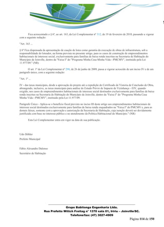 _______________________________________________________________ 
Grupo Babitonga Engenharia Ltda. 
Rua Prefeito Wittch Freitag n° 1370 sala 01, Iririu – Joinville/SC. 
Telefone/fax: (47) 3027-4909 
Página 114 de 150 
Art. 7º Fica acrescentado o § 6º, ao art. 163, da Lei Complementar nº 312, de 19 de fevereiro de 2010, passando a vigorar com a seguinte redação: "Art. 163 ... § 6º Fica dispensada da apresentação de caução de lotes como garantia da execução de obras de infraestrutura, sob a responsabilidade do loteador, na forma prevista no presente artigo, para os casos de construção de empreendimentos habitacionais de interesse social, exclusivamente para famílias de baixa renda inscritas na Secretaria de Habitação do Município de Joinville, dentro da "Faixa I" do "Programa Minha Casa Minha Vida - PMCMV", instituído pela Lei 11.977/09." (NR) Art. 8º O art. 1º da Lei Complementar nº 298, de 26 de junho de 2009, passa a vigorar acrescido de um inciso IV e de um parágrafo único, com a seguinte redação: "Art. 1º ... IV - das taxas municipais, desde a aprovação do projeto até a expedição do Certificado de Vistoria de Conclusão de Obra, abrangendo, inclusive, as taxas municipais para análise do Estudo Prévio de Impacto de Vizinhança - EIV, quando exigido, nos casos de empreendimentos habitacionais de interesse social destinados exclusivamente para famílias de baixa renda inscritas na Secretaria de Habitação do Município de Joinville, dentro da "Faixa I" do "Programa Minha Casa Minha Vida - PMCMV", instituído pela Lei 11.977/09. Parágrafo Único - Aplica-se o benefício fiscal previsto no inciso III deste artigo aos empreendimentos habitacionais de interesse social destinados exclusivamente para famílias de baixa renda enquadrados na "Faixa I" do PMCMV e, para as demais faixas, somente com a aprovação e autorização da Secretaria de Habitação, cuja isenção deverá ser devidamente justificada com base no interesse público e no atendimento da Política Habitacional do Município." (NR) Art. 9º Esta Lei Complementar entra em vigor na data de sua publicação. 
Udo Döhler Prefeito Municipal Fábio Alexandre Dalonso Secretário de Habitação  