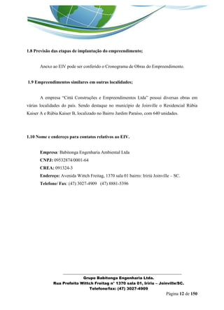 _______________________________________________________________ 
Grupo Babitonga Engenharia Ltda. 
Rua Prefeito Wittch Freitag n° 1370 sala 01, Iririu – Joinville/SC. 
Telefone/fax: (47) 3027-4909 
Página 12 de 150 
1.8 Previsão das etapas de implantação do empreendimento; 
Anexo ao EIV pode ser conferido o Cronograma de Obras do Empreendimento. 
1.9 Empreendimentos similares em outras localidades; 
A empresa “Cittá Construções e Empreendimentos Ltda” possui diversas obras em várias localidades do país. Sendo destaque no município de Joinville o Residencial Rúbia Kaiser A e Rúbia Kaiser B, localizado no Bairro Jardim Paraíso, com 640 unidades. 
1.10 Nome e endereço para contatos relativos ao EIV. 
Empresa: Babitonga Engenharia Ambiental Ltda 
CNPJ: 09532874/0001-64 
CREA: 091324-3 
Endereço: Avenida Wittch Freitag, 1370 sala 01 bairro: Iririú Joinville – SC. 
Telefone/ Fax: (47) 3027-4909 (47) 8881-5396  