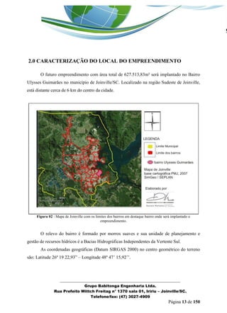 _______________________________________________________________ 
Grupo Babitonga Engenharia Ltda. 
Rua Prefeito Wittch Freitag n° 1370 sala 01, Iririu – Joinville/SC. 
Telefone/fax: (47) 3027-4909 
Página 13 de 150 
2.0 CARACTERIZAÇÃO DO LOCAL DO EMPREENDIMENTO 
O futuro empreendimento com área total de 627.513,83m² será implantado no Bairro Ulysses Guimarães no município de Joinville/SC. Localizado na região Sudeste de Joinville, está distante cerca de 6 km do centro da cidade. 
Figura 02 : Mapa de Joinville com os limites dos bairros em destaque bairro onde será implantado o empreendimento. 
O relevo do bairro é formado por morros suaves e sua unidade de planejamento e gestão de recursos hídricos é a Bacias Hidrográficas Independentes da Vertente Sul. 
As coordenadas geográficas (Datum SIRGAS 2000) no centro geométrico do terreno são: Latitude 26º 19 22,93” – Longitude 48º 47’ 15,92’’. 
 