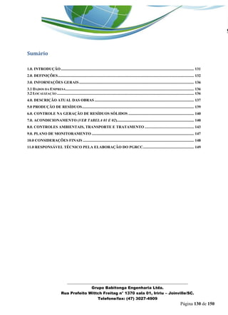 _______________________________________________________________ 
Grupo Babitonga Engenharia Ltda. 
Rua Prefeito Wittch Freitag n° 1370 sala 01, Iririu – Joinville/SC. 
Telefone/fax: (47) 3027-4909 
Página 130 de 150 
Sumário 
1.0. INTRODUÇÃO .......................................................................................................................................... 131 
2.0. DEFINIÇÕES ............................................................................................................................................. 132 
3.0. INFORMAÇÕES GERAIS ....................................................................................................................... 136 
3.1 DADOS DA EMPRESA ..................................................................................................................................... 136 
3.2 LOCALIZAÇÃO .............................................................................................................................................. 136 
4.0. DESCRIÇÃO ATUAL DAS OBRAS ....................................................................................................... 137 
5.0 PRODUÇÃO DE RESÍDUOS .................................................................................................................... 139 
6.0. CONTROLE NA GERAÇÃO DE RESÍDUOS SÓLIDOS .................................................................... 140 
7.0. ACONDICIONAMENTO (VER TABELA 01 E 02)................................................................................ 140 
8.0. CONTROLES AMBIENTAIS, TRANSPORTE E TRATAMENTO ................................................... 143 
9.0. PLANO DE MONITORAMENTO .......................................................................................................... 147 
10.0 CONSIDERAÇÕES FINAIS ................................................................................................................... 148 
11.0 RESPONSÁVEL TÉCNICO PELA ELABORAÇÃO DO PGRCC..................................................... 149 
 