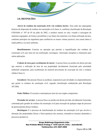 _______________________________________________________________ 
Grupo Babitonga Engenharia Ltda. 
Rua Prefeito Wittch Freitag n° 1370 sala 01, Iririu – Joinville/SC. 
Telefone/fax: (47) 3027-4909 
Página 132 de 150 
2.0. DEFINIÇÕES 
Aterro de resíduos da construção civil e de resíduos inertes: Área onde são empregadas técnicas de disposição de resíduos da construção civil classe A, conforme classificação da Resolução CONAMA n° 307 de 05 de julho de 2002, e resíduos inertes no solo, visando à estocagem de materiais segregados, de forma a possibilitar o uso futuro dos materiais e/ou futura utilização da área, conforme princípios de engenharia para confiná-los ao menor volume possível, sem causar danos à saúde pública e ao meio ambiente. 
Beneficiamento: Consiste na operação que permite a requalificação dos resíduos da construção civil, por meio de sua reutilização, reciclagem, valorização energética e tratamento para outras aplicações. 
Cedente de área para recebimento de inerte: A pessoa física ou jurídica de direito privado que autoriza a utilização de área de sua propriedade devidamente licenciada pela autoridade ambiental competente, para recebimento de material proveniente de escavação do solo e resíduos sólidos Classe A. 
Geradores: São pessoas físicas ou jurídicas, responsáveis por atividades ou empreendimentos que geram os resíduos da construção civil, segundo classificação estabelecida pela Resolução 307/2002. 
Poder Público: O executivo municipal por meio de seus órgãos competentes. 
Prestador de serviço: A pessoa física ou jurídica de direito privado, devidamente licenciada, contratada pelo gerador de resíduos da construção civil para execução de qualquer etapa do processo de gerenciamento desses resíduos. 
Reciclagem: É o processo de transformação de resíduos da construção civil que envolve a alteração das propriedades físicas e físico-químicas dos mesmos, tornando-os insumos destinados a processos produtivos.  