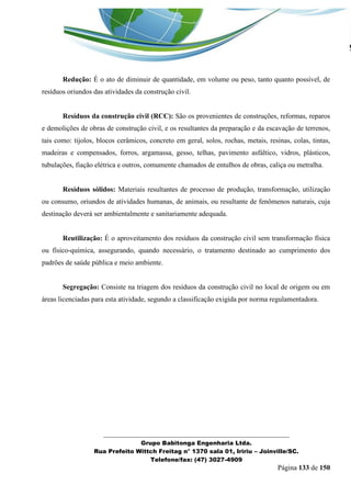 _______________________________________________________________ 
Grupo Babitonga Engenharia Ltda. 
Rua Prefeito Wittch Freitag n° 1370 sala 01, Iririu – Joinville/SC. 
Telefone/fax: (47) 3027-4909 
Página 133 de 150 
Redução: É o ato de diminuir de quantidade, em volume ou peso, tanto quanto possível, de resíduos oriundos das atividades da construção civil. 
Resíduos da construção civil (RCC): São os provenientes de construções, reformas, reparos e demolições de obras de construção civil, e os resultantes da preparação e da escavação de terrenos, tais como: tijolos, blocos cerâmicos, concreto em geral, solos, rochas, metais, resinas, colas, tintas, madeiras e compensados, forros, argamassa, gesso, telhas, pavimento asfáltico, vidros, plásticos, tubulações, fiação elétrica e outros, comumente chamados de entulhos de obras, caliça ou metralha. 
Resíduos sólidos: Materiais resultantes de processo de produção, transformação, utilização ou consumo, oriundos de atividades humanas, de animais, ou resultante de fenômenos naturais, cuja destinação deverá ser ambientalmente e sanitariamente adequada. 
Reutilização: É o aproveitamento dos resíduos da construção civil sem transformação física ou físico-química, assegurando, quando necessário, o tratamento destinado ao cumprimento dos padrões de saúde pública e meio ambiente. 
Segregação: Consiste na triagem dos resíduos da construção civil no local de origem ou em áreas licenciadas para esta atividade, segundo a classificação exigida por norma regulamentadora. 
 