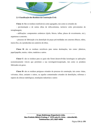 _______________________________________________________________ 
Grupo Babitonga Engenharia Ltda. 
Rua Prefeito Wittch Freitag n° 1370 sala 01, Iririu – Joinville/SC. 
Telefone/fax: (47) 3027-4909 
Página 134 de 150 
2.1 Classificação dos Resíduos da Construção Civil: 
Classe A: São os resíduos reutilizáveis como agregados, tais como os oriundos de: 
- pavimentação e de outras obras de infra-estrutura, inclusive solos provenientes de terraplanagem; 
- edificações: componentes cerâmicos (tijolo, blocos, telhas, placas de revestimento, etc.), argamassa e concreto; 
- processo de fabricação e/ou demolição de peças pré-moldadas em concreto (blocos, tubos, meios-fios, etc.) produzidas nos canteiros de obras. 
Classe B: são os resíduos recicláveis para outras destinações, tais como: plásticos, papel/papelão, metais, vidros, madeiras e outros. 
Classe C: são os resíduos para os quais não foram desenvolvidas tecnologias ou aplicações economicamente viáveis que permitam a sua reciclagem/recuperação, tais como os produtos fabricados em gesso. 
Classe D: são os resíduos perigosos oriundos do processo de construção, tais como: tintas, volventes, óleos, amianto e outros, ou aqueles contaminados oriundos de demolições, reformas e reparos de clínicas radiológicas, instalações industriais e outros 
 