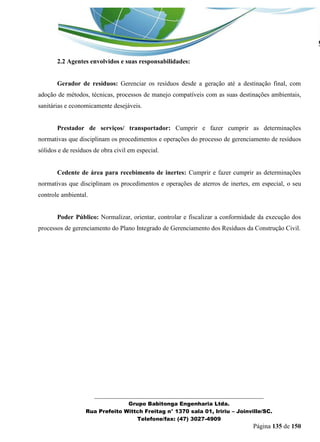 _______________________________________________________________ 
Grupo Babitonga Engenharia Ltda. 
Rua Prefeito Wittch Freitag n° 1370 sala 01, Iririu – Joinville/SC. 
Telefone/fax: (47) 3027-4909 
Página 135 de 150 
2.2 Agentes envolvidos e suas responsabilidades: 
Gerador de resíduos: Gerenciar os resíduos desde a geração até a destinação final, com adoção de métodos, técnicas, processos de manejo compatíveis com as suas destinações ambientais, sanitárias e economicamente desejáveis. 
Prestador de serviços/ transportador: Cumprir e fazer cumprir as determinações normativas que disciplinam os procedimentos e operações do processo de gerenciamento de resíduos sólidos e de resíduos de obra civil em especial. 
Cedente de área para recebimento de inertes: Cumprir e fazer cumprir as determinações normativas que disciplinam os procedimentos e operações de aterros de inertes, em especial, o seu controle ambiental. 
Poder Público: Normalizar, orientar, controlar e fiscalizar a conformidade da execução dos processos de gerenciamento do Plano Integrado de Gerenciamento dos Resíduos da Construção Civil. 
 